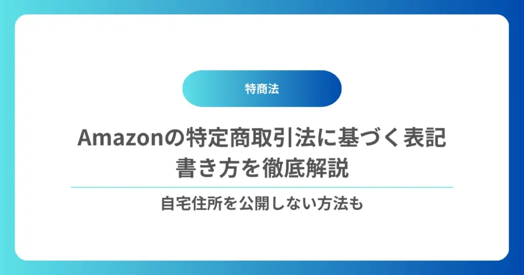 Amazonの特定商取引法に基づく表記（特商法）の書き方を徹底解説｜自宅住所を公開しない方法も
